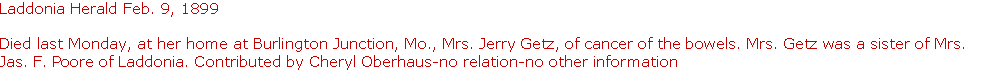 Text Box: Laddonia Herald Feb. 9, 1899

Died last Monday, at her home at Burlington Junction, Mo., Mrs. Jerry Getz, of cancer of the bowels. Mrs. Getz was a sister of Mrs. Jas. F. Poore of Laddonia. Contributed by Cheryl Oberhaus-no relation-no other information